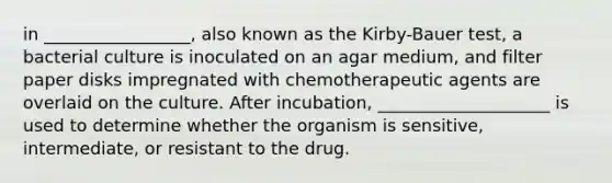 in _________________, also known as the Kirby-Bauer test, a bacterial culture is inoculated on an agar medium, and filter paper disks impregnated with chemotherapeutic agents are overlaid on the culture. After incubation, ____________________ is used to determine whether the organism is sensitive, intermediate, or resistant to the drug.