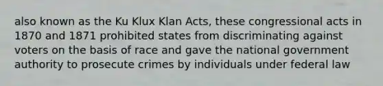 also known as the Ku Klux Klan Acts, these congressional acts in 1870 and 1871 prohibited states from discriminating against voters on the basis of race and gave the national government authority to prosecute crimes by individuals under federal law