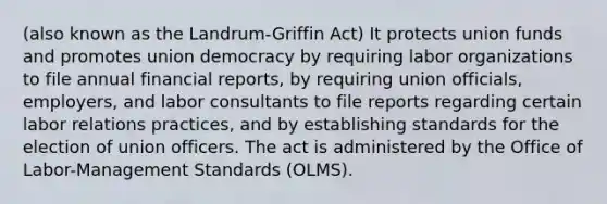 (also known as the Landrum-Griffin Act) It protects union funds and promotes union democracy by requiring labor organizations to file annual financial reports, by requiring union officials, employers, and labor consultants to file reports regarding certain labor relations practices, and by establishing standards for the election of union officers. The act is administered by the Office of Labor-Management Standards (OLMS).