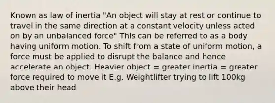 Known as law of inertia "An object will stay at rest or continue to travel in the same direction at a constant velocity unless acted on by an unbalanced force" This can be referred to as a body having uniform motion. To shift from a state of uniform motion, a force must be applied to disrupt the balance and hence accelerate an object. Heavier object = greater inertia = greater force required to move it E.g. Weightlifter trying to lift 100kg above their head