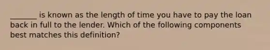 _______ is known as the length of time you have to pay the loan back in full to the lender. Which of the following components best matches this definition?