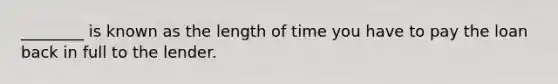 ________ is known as the length of time you have to pay the loan back in full to the lender.