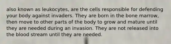 also known as leukocytes, are the cells responsible for defending your body against invaders. They are born in the bone marrow, then move to other parts of the body to grow and mature until they are needed during an invasion. They are not released into <a href='https://www.questionai.com/knowledge/k7oXMfj7lk-the-blood' class='anchor-knowledge'>the blood</a> stream until they are needed.