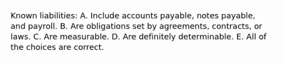 Known liabilities: A. Include <a href='https://www.questionai.com/knowledge/kWc3IVgYEK-accounts-payable' class='anchor-knowledge'>accounts payable</a>, <a href='https://www.questionai.com/knowledge/kFEYigYd5S-notes-payable' class='anchor-knowledge'>notes payable</a>, and payroll. B. Are obligations set by agreements, contracts, or laws. C. Are measurable. D. Are definitely determinable. E. All of the choices are correct.