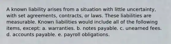 A known liability arises from a situation with little uncertainty, with set agreements, contracts, or laws. These liabilities are measurable. Known liabilities would include all of the following items, except: a. warranties. b. notes payable. c. unearned fees. d. accounts payable. e. payroll obligations.