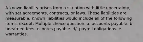 A known liability arises from a situation with little uncertainty, with set agreements, contracts, or laws. These liabilities are measurable. Known liabilities would include all of the following items, except: Multiple choice question. a. accounts payable. b. unearned fees. c. notes payable. d/. payroll obligations. e. warranties.