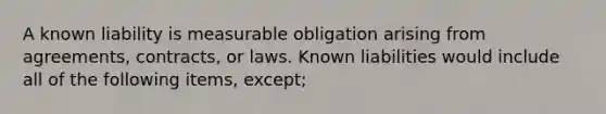 A known liability is measurable obligation arising from agreements, contracts, or laws. Known liabilities would include all of the following items, except;