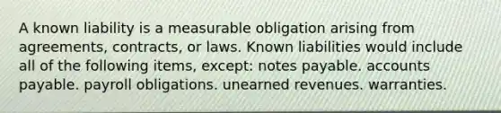 A known liability is a measurable obligation arising from agreements, contracts, or laws. Known liabilities would include all of the following items, except: notes payable. accounts payable. payroll obligations. unearned revenues. warranties.