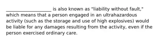 ____________________ is also known as "liability without fault," which means that a person engaged in an ultrahazardous activity (such as the storage and use of high explosives) would be liable for any damages resulting from the activity, even if the person exercised ordinary care.