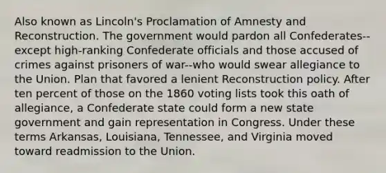 Also known as Lincoln's Proclamation of Amnesty and Reconstruction. The government would pardon all Confederates--except high-ranking Confederate officials and those accused of crimes against prisoners of war--who would swear allegiance to the Union. Plan that favored a lenient Reconstruction policy. After ten percent of those on the 1860 voting lists took this oath of allegiance, a Confederate state could form a new state government and gain representation in Congress. Under these terms Arkansas, Louisiana, Tennessee, and Virginia moved toward readmission to the Union.