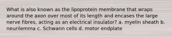 What is also known as the lipoprotein membrane that wraps around the axon over most of its length and encases the large nerve fibres, acting as an electrical insulator? a. myelin sheath b. neurilemma c. Schwann cells d. motor endplate