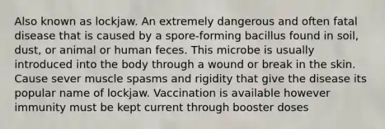 Also known as lockjaw. An extremely dangerous and often fatal disease that is caused by a spore-forming bacillus found in soil, dust, or animal or human feces. This microbe is usually introduced into the body through a wound or break in the skin. Cause sever muscle spasms and rigidity that give the disease its popular name of lockjaw. Vaccination is available however immunity must be kept current through booster doses