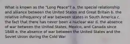 What is known as the "Long Peace"? a. the special relationship and alliance between the United States and Great Britain b. the relative infrequency of war between states in South America c. the fact that there has never been a nuclear war d. the absence of war between the United States, Mexico, and Canada since 1848 e. the absence of war between the United States and the Soviet Union during the Cold War