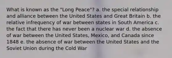 What is known as the "Long Peace"? a. the special relationship and alliance between the United States and Great Britain b. the relative infrequency of war between states in South America c. the fact that there has never been a nuclear war d. the absence of war between the United States, Mexico, and Canada since 1848 e. the absence of war between the United States and the Soviet Union during the Cold War