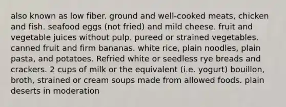 also known as low fiber. ground and well-cooked meats, chicken and fish. seafood eggs (not fried) and mild cheese. fruit and vegetable juices without pulp. pureed or strained vegetables. canned fruit and firm bananas. white rice, plain noodles, plain pasta, and potatoes. Refried white or seedless rye breads and crackers. 2 cups of milk or the equivalent (i.e. yogurt) bouillon, broth, strained or cream soups made from allowed foods. plain deserts in moderation