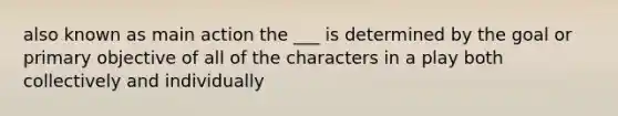 also known as main action the ___ is determined by the goal or primary objective of all of the characters in a play both collectively and individually