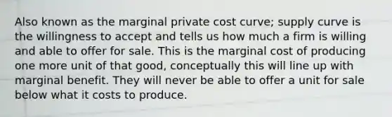 Also known as the marginal private cost curve; supply curve is the willingness to accept and tells us how much a firm is willing and able to offer for sale. This is the marginal cost of producing one more unit of that good, conceptually this will line up with marginal benefit. They will never be able to offer a unit for sale below what it costs to produce.