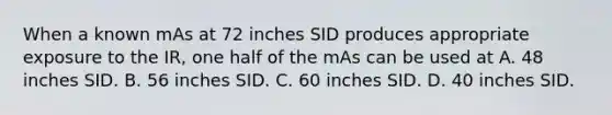 When a known mAs at 72 inches SID produces appropriate exposure to the IR, one half of the mAs can be used at A. 48 inches SID. B. 56 inches SID. C. 60 inches SID. D. 40 inches SID.