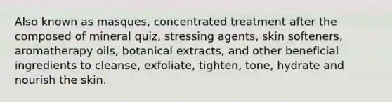 Also known as masques, concentrated treatment after the composed of mineral quiz, stressing agents, skin softeners, aromatherapy oils, botanical extracts, and other beneficial ingredients to cleanse, exfoliate, tighten, tone, hydrate and nourish the skin.