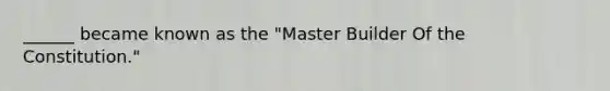 ______ became known as the "Master Builder Of the Constitution."