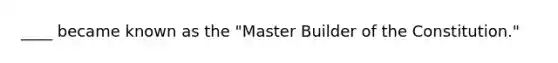 ____ became known as the "Master Builder of the Constitution."