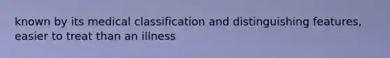 known by its medical classification and distinguishing features, easier to treat than an illness