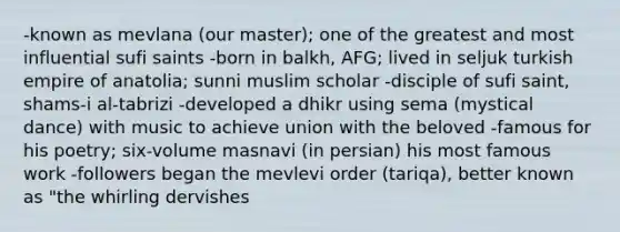 -known as mevlana (our master); one of the greatest and most influential sufi saints -born in balkh, AFG; lived in seljuk turkish empire of anatolia; sunni muslim scholar -disciple of sufi saint, shams-i al-tabrizi -developed a dhikr using sema (mystical dance) with music to achieve union with the beloved -famous for his poetry; six-volume masnavi (in persian) his most famous work -followers began the mevlevi order (tariqa), better known as "the whirling dervishes