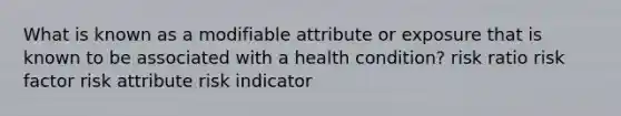 What is known as a modifiable attribute or exposure that is known to be associated with a health condition? risk ratio risk factor risk attribute risk indicator