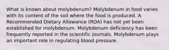 What is known about molybdenum? Molybdenum in food varies with its content of the soil where the food is produced. A Recommended Dietary Allowance (RDA) has not yet been established for molybdenum. Molybdenum deficiency has been frequently reported in the scientific journals. Molybdenum plays an important role in regulating blood pressure.