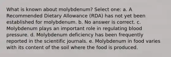 What is known about molybdenum? Select one: a. A Recommended Dietary Allowance (RDA) has not yet been established for molybdenum. b. No answer is correct. c. Molybdenum plays an important role in regulating blood pressure. d. Molybdenum deficiency has been frequently reported in the scientific journals. e. Molybdenum in food varies with its content of the soil where the food is produced.