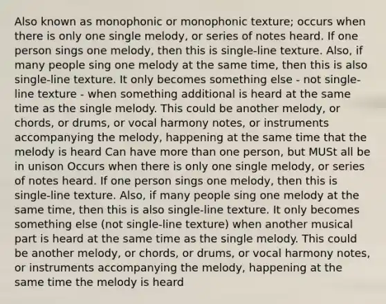 Also known as monophonic or monophonic texture; occurs when there is only one single melody, or series of notes heard. If one person sings one melody, then this is single-line texture. Also, if many people sing one melody at the same time, then this is also single-line texture. It only becomes something else - not single-line texture - when something additional is heard at the same time as the single melody. This could be another melody, or chords, or drums, or vocal harmony notes, or instruments accompanying the melody, happening at the same time that the melody is heard Can have more than one person, but MUSt all be in unison Occurs when there is only one single melody, or series of notes heard. If one person sings one melody, then this is single-line texture. Also, if many people sing one melody at the same time, then this is also single-line texture. It only becomes something else (not single-line texture) when another musical part is heard at the same time as the single melody. This could be another melody, or chords, or drums, or vocal harmony notes, or instruments accompanying the melody, happening at the same time the melody is heard