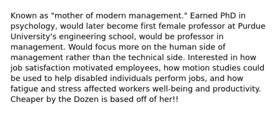 Known as "mother of modern management." Earned PhD in psychology, would later become first female professor at Purdue University's engineering school, would be professor in management. Would focus more on the human side of management rather than the technical side. Interested in how job satisfaction motivated employees, how motion studies could be used to help disabled individuals perform jobs, and how fatigue and stress affected workers well-being and productivity. Cheaper by the Dozen is based off of her!!