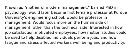 Known as "mother of modern management." Earned PhD in psychology, would later become first female professor at Purdue University's engineering school, would be professor in management. Would focus more on the human side of management rather than the technical side. Interested in how job satisfaction motivated employees, how motion studies could be used to help disabled individuals perform jobs, and how fatigue and stress affected workers well-being and productivity.