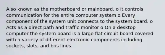 Also known as the motherboard or mainboard. o It controls communication for the entire computer system o Every component of the system unit connects to the system board. o Acts as a direct path and traffic monitor o On a desktop computer the system board is a large flat circuit board covered with a variety of different electronic components including sockets, slots, and bus lines.