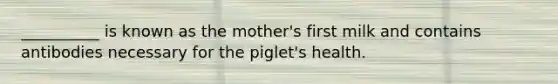 __________ is known as the mother's first milk and contains antibodies necessary for the piglet's health.