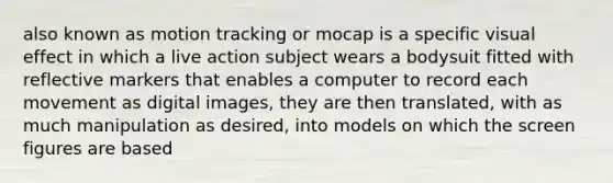 also known as motion tracking or mocap is a specific visual effect in which a live action subject wears a bodysuit fitted with reflective markers that enables a computer to record each movement as digital images, they are then translated, with as much manipulation as desired, into models on which the screen figures are based