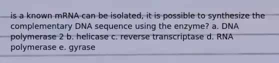 is a known mRNA can be isolated, it is possible to synthesize the complementary DNA sequence using the enzyme? a. DNA polymerase 2 b. helicase c. reverse transcriptase d. RNA polymerase e. gyrase