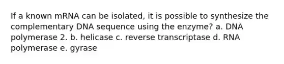 If a known mRNA can be isolated, it is possible to synthesize the complementary DNA sequence using the enzyme? a. DNA polymerase 2. b. helicase c. reverse transcriptase d. RNA polymerase e. gyrase