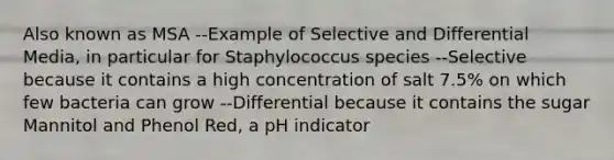 Also known as MSA --Example of Selective and Differential Media, in particular for Staphylococcus species --Selective because it contains a high concentration of salt 7.5% on which few bacteria can grow --Differential because it contains the sugar Mannitol and Phenol Red, a pH indicator