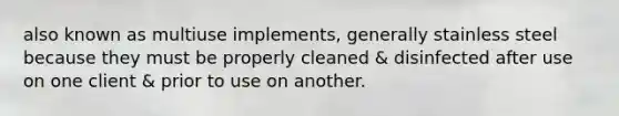 also known as multiuse implements, generally stainless steel because they must be properly cleaned & disinfected after use on one client & prior to use on another.