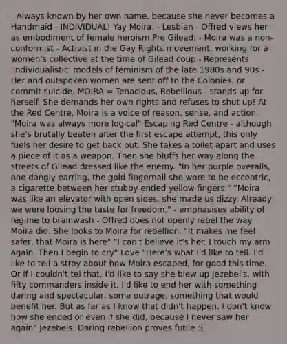 - Always known by her own name, because she never becomes a Handmaid - INDIVIDUAL! Yay Moira. - Lesbian - Offred views her as embodiment of female heroism Pre Gilead: - Moira was a non-conformist - Activist in the Gay Rights movement, working for a women's collective at the time of Gilead coup - Represents 'individualistic' models of feminism of the late 1980s and 90s - Her and outspoken women are sent off to the Colonies, or commit suicide. MOIRA = Tenacious, Rebellious - stands up for herself. She demands her own rights and refuses to shut up! At the Red Centre, Moira is a voice of reason, sense, and action. "Moira was always more logical" Escaping Red Centre - although she's brutally beaten after the first escape attempt, this only fuels her desire to get back out. She takes a toilet apart and uses a piece of it as a weapon. Then she bluffs her way along the streets of Gilead dressed like the enemy. "In her purple overalls, one dangly earring, the gold fingernail she wore to be eccentric, a cigarette between her stubby-ended yellow fingers." "Moira was like an elevator with open sides, she made us dizzy. Already we were loosing the taste for freedom." - emphasises ability of regime to brainwash - Offred does not openly rebel the way Moira did. She looks to Moira for rebellion. "It makes me feel safer, that Moira is here" "I can't believe it's her. I touch my arm again. Then I begin to cry" Love "Here's what I'd like to tell. I'd like to tell a stroy about how Moira escaped, for good this time. Or if I couldn't tel that, I'd like to say she blew up Jezebel's, with fifty commanders inside it. I'd like to end her with something daring and spectacular, some outrage, something that would benefit her. But as far as I know that didn't happen. I don't know how she ended or even if she did, because I never saw her again" Jezebels: Daring rebellion proves futile :(