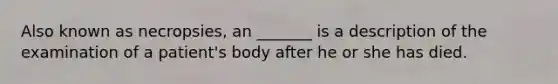 Also known as necropsies, an _______ is a description of the examination of a patient's body after he or she has died.