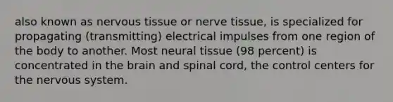 also known as <a href='https://www.questionai.com/knowledge/kqA5Ws88nP-nervous-tissue' class='anchor-knowledge'>nervous tissue</a> or nerve tissue, is specialized for propagating (transmitting) electrical impulses from one region of the body to another. Most neural tissue (98 percent) is concentrated in <a href='https://www.questionai.com/knowledge/kLMtJeqKp6-the-brain' class='anchor-knowledge'>the brain</a> and spinal cord, the control centers for the <a href='https://www.questionai.com/knowledge/kThdVqrsqy-nervous-system' class='anchor-knowledge'>nervous system</a>.