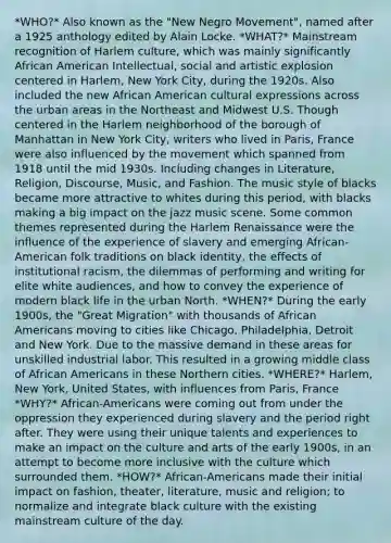 *WHO?* Also known as the "New Negro Movement", named after a 1925 anthology edited by Alain Locke. *WHAT?* Mainstream recognition of Harlem culture, which was mainly significantly African American Intellectual, social and artistic explosion centered in Harlem, New York City, during the 1920s. Also included the new African American cultural expressions across the urban areas in the Northeast and Midwest U.S. Though centered in the Harlem neighborhood of the borough of Manhattan in New York City, writers who lived in Paris, France were also influenced by the movement which spanned from 1918 until the mid 1930s. Including changes in Literature, Religion, Discourse, Music, and Fashion. The music style of blacks became more attractive to whites during this period, with blacks making a big impact on the jazz music scene. Some common themes represented during the Harlem Renaissance were the influence of the experience of slavery and emerging African-American folk traditions on black identity, the effects of institutional racism, the dilemmas of performing and writing for elite white audiences, and how to convey the experience of modern black life in the urban North. *WHEN?* During the early 1900s, the "Great Migration" with thousands of African Americans moving to cities like Chicago, Philadelphia, Detroit and New York. Due to the massive demand in these areas for unskilled industrial labor. This resulted in a growing middle class of African Americans in these Northern cities. *WHERE?* Harlem, New York, United States, with influences from Paris, France *WHY?* African-Americans were coming out from under the oppression they experienced during slavery and the period right after. They were using their unique talents and experiences to make an impact on the culture and arts of the early 1900s, in an attempt to become more inclusive with the culture which surrounded them. *HOW?* African-Americans made their initial impact on fashion, theater, literature, music and religion; to normalize and integrate black culture with the existing mainstream culture of the day.