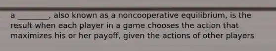 a ________, also known as a noncooperative equilibrium, is the result when each player in a game chooses the action that maximizes his or her payoff, given the actions of other players