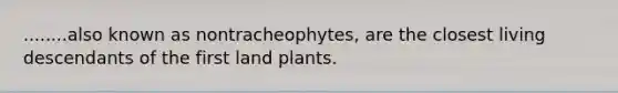 ........also known as nontracheophytes, are the closest living descendants of the first land plants.