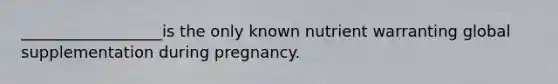 __________________is the only known nutrient warranting global supplementation during pregnancy.