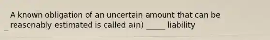 A known obligation of an uncertain amount that can be reasonably estimated is called a(n) _____ liability