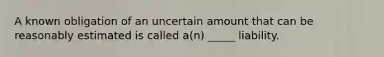 A known obligation of an uncertain amount that can be reasonably estimated is called a(n) _____ liability.