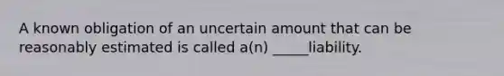 A known obligation of an uncertain amount that can be reasonably estimated is called a(n) _____liability.